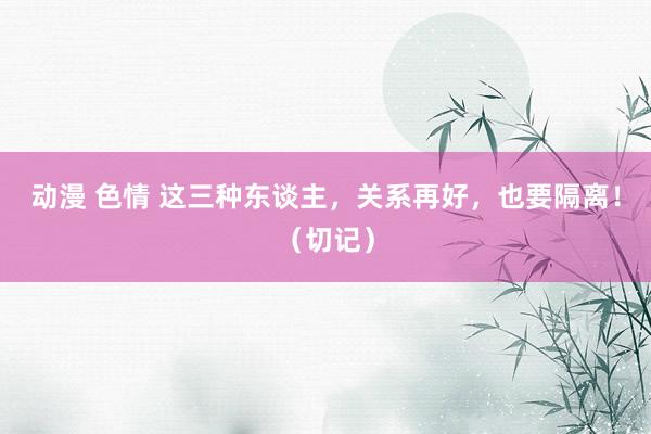 动漫 色情 这三种东谈主，关系再好，也要隔离！（切记）