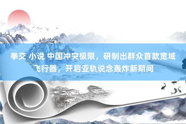 拳交 小说 中国冲突极限，研制出群众首款宽域飞行器，开启亚轨说念轰炸新期间
