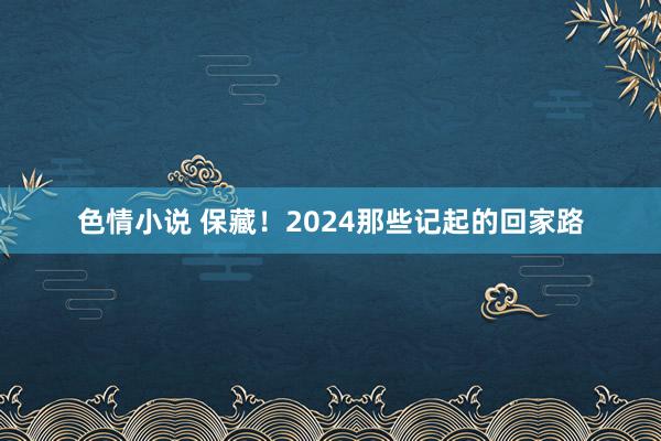 色情小说 保藏！2024那些记起的回家路