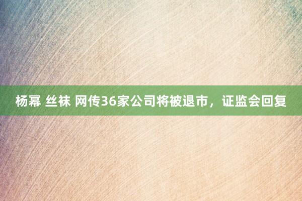 杨幂 丝袜 网传36家公司将被退市，证监会回复