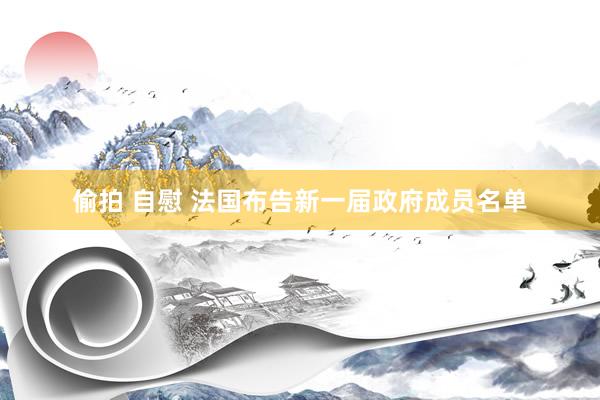 偷拍 自慰 法国布告新一届政府成员名单