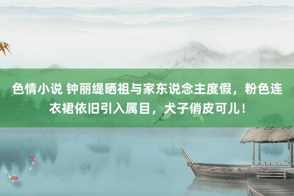 色情小说 钟丽缇晒祖与家东说念主度假，粉色连衣裙依旧引入属目，犬子俏皮可儿！