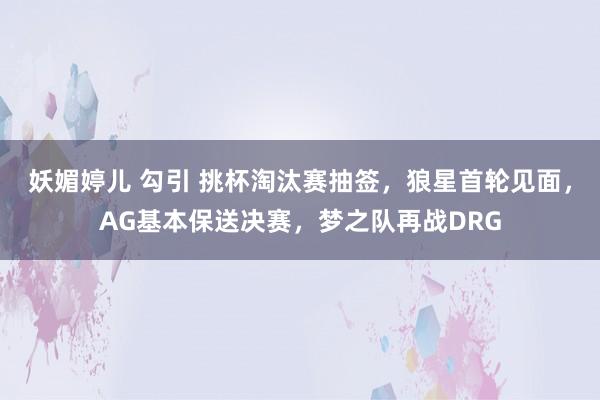 妖媚婷儿 勾引 挑杯淘汰赛抽签，狼星首轮见面，AG基本保送决赛，梦之队再战DRG