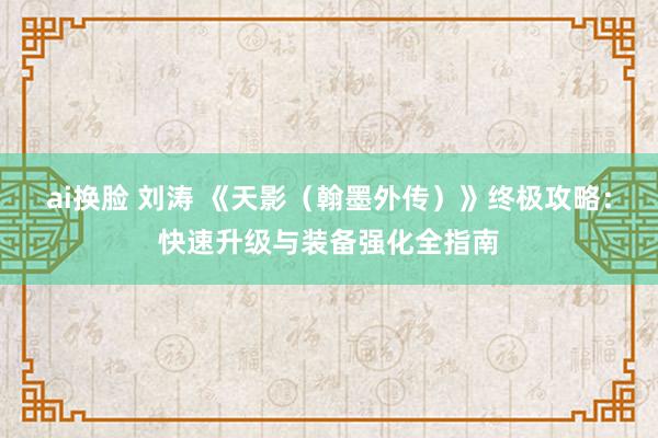 ai换脸 刘涛 《天影（翰墨外传）》终极攻略：快速升级与装备强化全指南
