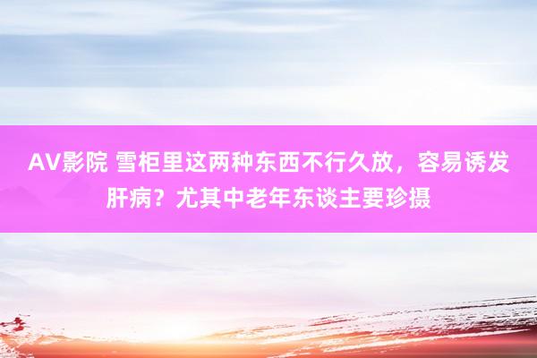 AV影院 雪柜里这两种东西不行久放，容易诱发肝病？尤其中老年东谈主要珍摄