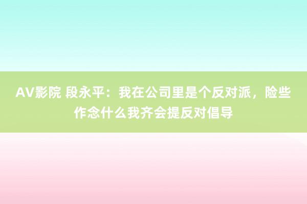 AV影院 段永平：我在公司里是个反对派，险些作念什么我齐会提反对倡导
