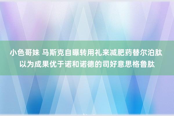 小色哥妹 马斯克自曝转用礼来减肥药替尔泊肽 以为成果优于诺和诺德的司好意思格鲁肽