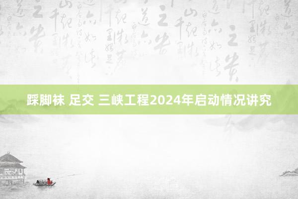 踩脚袜 足交 三峡工程2024年启动情况讲究