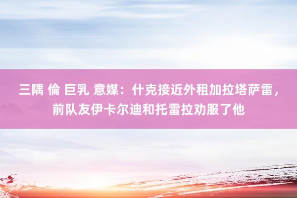 三隅 倫 巨乳 意媒：什克接近外租加拉塔萨雷，前队友伊卡尔迪和托雷拉劝服了他