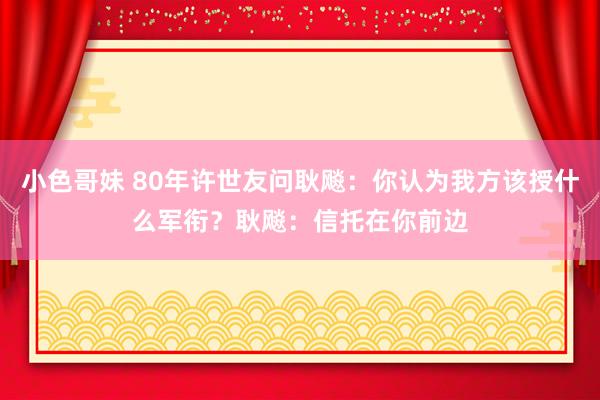 小色哥妹 80年许世友问耿飚：你认为我方该授什么军衔？耿飚：信托在你前边
