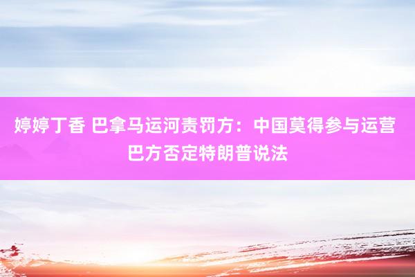 婷婷丁香 巴拿马运河责罚方：中国莫得参与运营 巴方否定特朗普说法