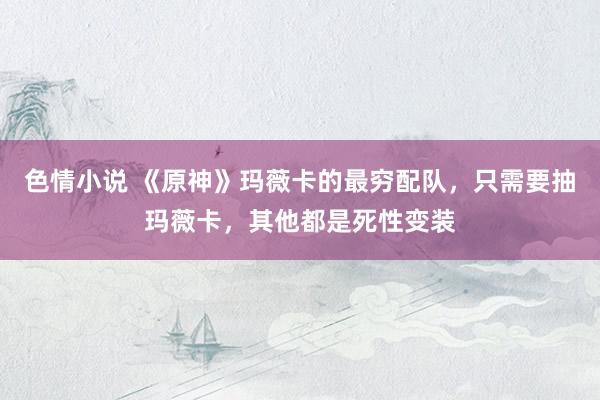 色情小说 《原神》玛薇卡的最穷配队，只需要抽玛薇卡，其他都是死性变装