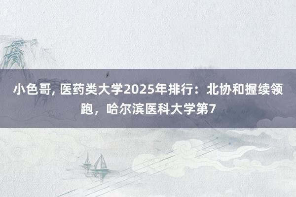 小色哥， 医药类大学2025年排行：北协和握续领跑，哈尔滨医科大学第7