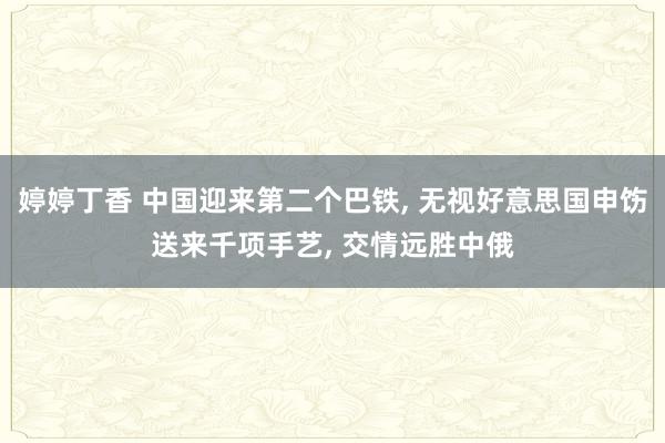 婷婷丁香 中国迎来第二个巴铁， 无视好意思国申饬送来千项手艺， 交情远胜中俄