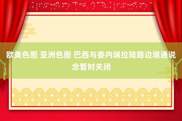 欧美色图 亚洲色图 巴西与委内瑞拉陆路边境通说念暂时关闭