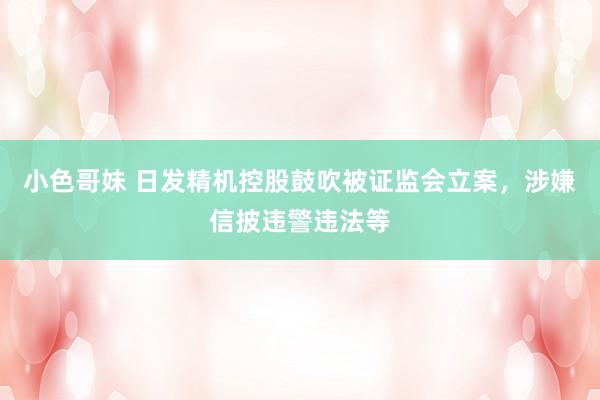 小色哥妹 日发精机控股鼓吹被证监会立案，涉嫌信披违警违法等