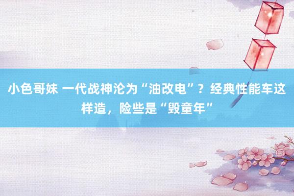 小色哥妹 一代战神沦为“油改电”？经典性能车这样造，险些是“毁童年”