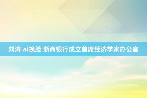 刘涛 ai换脸 浙商银行成立首席经济学家办公室