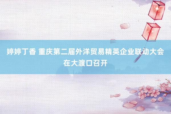 婷婷丁香 重庆第二届外洋贸易精英企业联动大会在大渡口召开