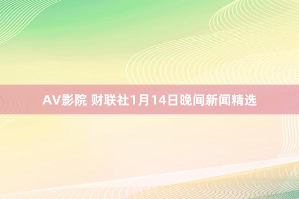 AV影院 财联社1月14日晚间新闻精选
