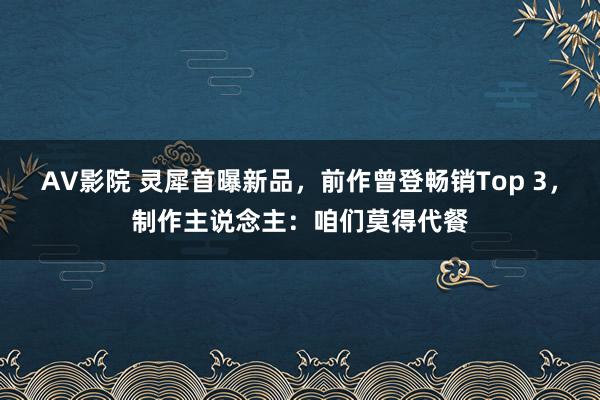 AV影院 灵犀首曝新品，前作曾登畅销Top 3，制作主说念主：咱们莫得代餐