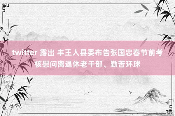 twitter 露出 丰王人县委布告张国忠春节前考核慰问离退休老干部、勤苦环球