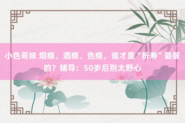 小色哥妹 烟瘾、酒瘾、色瘾，谁才是“折寿”最狠的？辅导：50岁后别太野心
