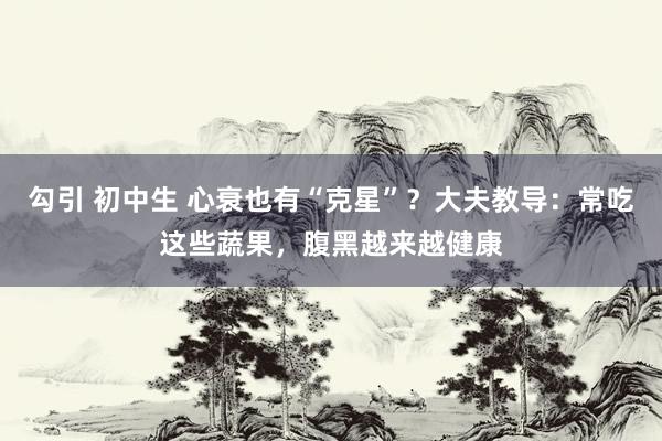 勾引 初中生 心衰也有“克星”？大夫教导：常吃这些蔬果，腹黑越来越健康