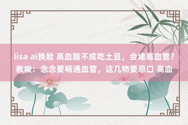 lisa ai换脸 高血脂不成吃土豆，会堵塞血管？教唆：念念要畅通血管，这几物要忌口 高血