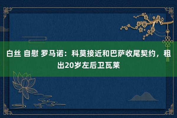 白丝 自慰 罗马诺：科莫接近和巴萨收尾契约，租出20岁左后卫瓦莱