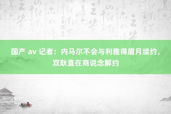 国产 av 记者：内马尔不会与利雅得眉月续约，双耿直在商说念解约