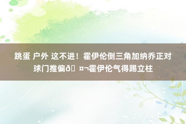 跳蛋 户外 这不进！霍伊伦倒三角加纳乔正对球门推偏🤬霍伊伦气得踢立柱