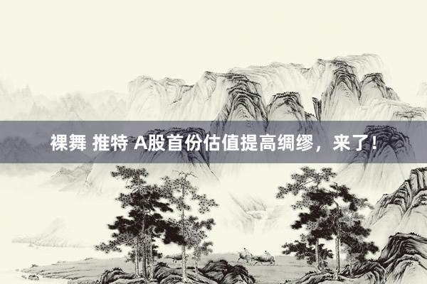 裸舞 推特 A股首份估值提高绸缪，来了！