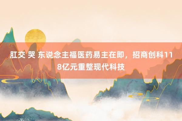 肛交 哭 东说念主福医药易主在即，招商创科118亿元重整现代科技