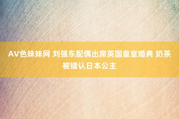 AV色妹妹网 刘强东配偶出席英国皇室婚典 奶茶被错认日本公主