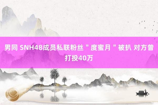 男同 SNH48成员私联粉丝＂度蜜月＂被扒 对方曾打投40万
