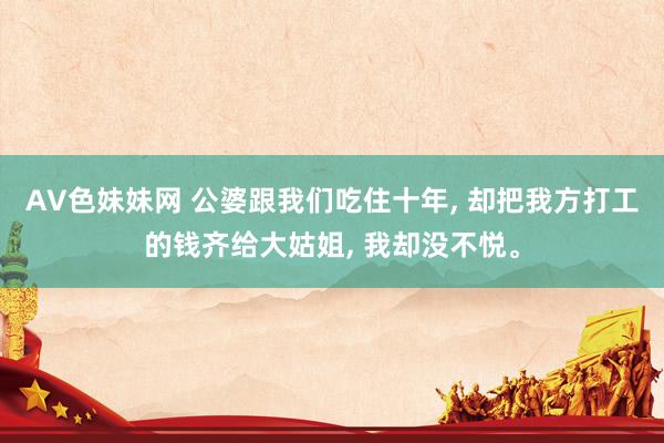 AV色妹妹网 公婆跟我们吃住十年， 却把我方打工的钱齐给大姑姐， 我却没不悦。