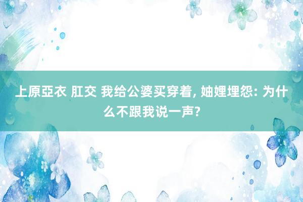 上原亞衣 肛交 我给公婆买穿着， 妯娌埋怨: 为什么不跟我说一声?