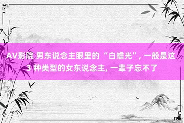 AV影院 男东说念主眼里的 “白蟾光”， 一般是这 3 种类型的女东说念主， 一辈子忘不了