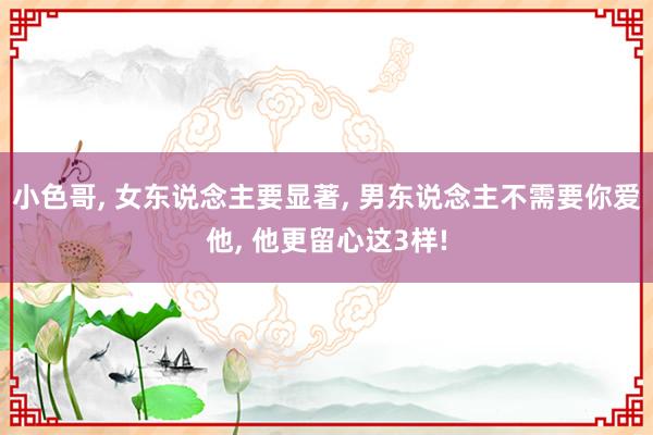 小色哥， 女东说念主要显著， 男东说念主不需要你爱他， 他更留心这3样!