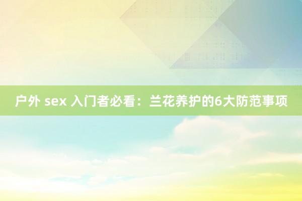 户外 sex 入门者必看：兰花养护的6大防范事项