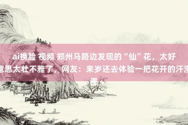 ai换脸 视频 郑州马路边发现的“仙”花，太好意思太壮不雅了，网友：来岁还去体验一把花开的汗漫