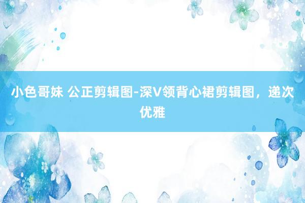 小色哥妹 公正剪辑图-深V领背心裙剪辑图，递次优雅