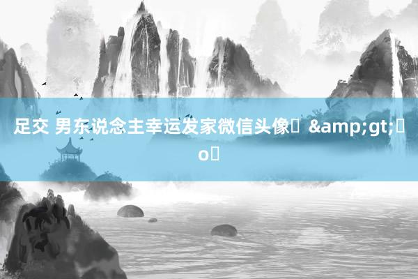足交 男东说念主幸运发家微信头像⌯&gt;ᴗo⌯