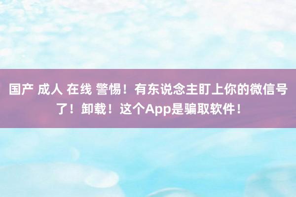 国产 成人 在线 警惕！有东说念主盯上你的微信号了！卸载！这个App是骗取软件！