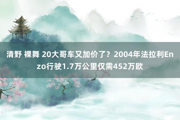 清野 裸舞 20大哥车又加价了？2004年法拉利Enzo行驶1.7万公里仅需452万欧
