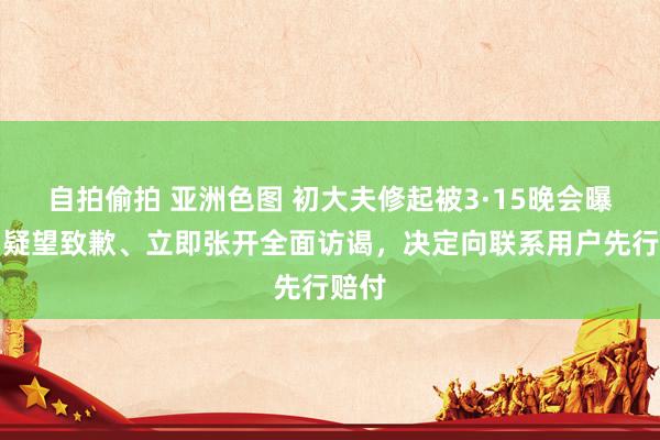 自拍偷拍 亚洲色图 初大夫修起被3·15晚会曝光：疑望致歉、立即张开全面访谒，决定向联系用户先行赔付