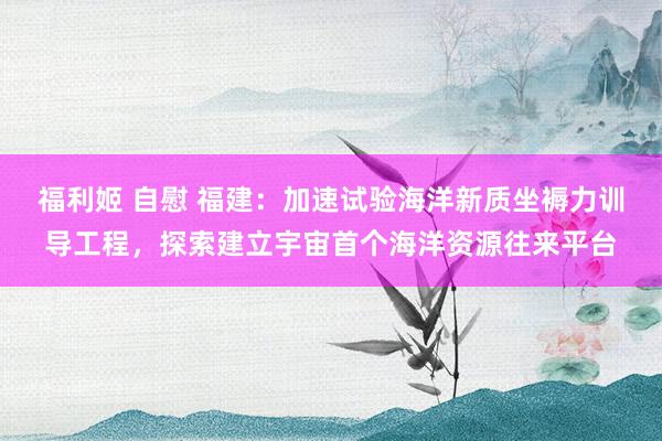 福利姬 自慰 福建：加速试验海洋新质坐褥力训导工程，探索建立宇宙首个海洋资源往来平台