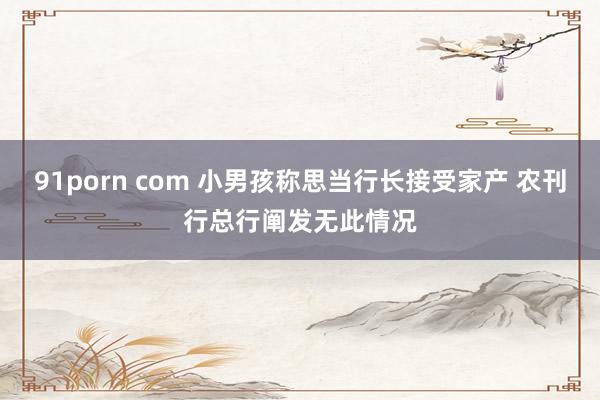 91porn com 小男孩称思当行长接受家产 农刊行总行阐发无此情况