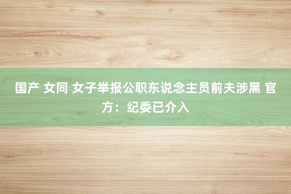 国产 女同 女子举报公职东说念主员前夫涉黑 官方：纪委已介入